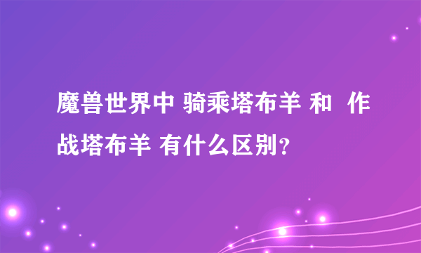 魔兽世界中 骑乘塔布羊 和  作战塔布羊 有什么区别？