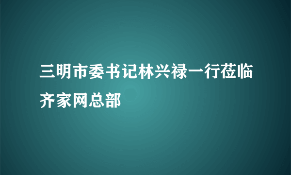 三明市委书记林兴禄一行莅临齐家网总部