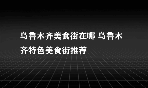 乌鲁木齐美食街在哪 乌鲁木齐特色美食街推荐