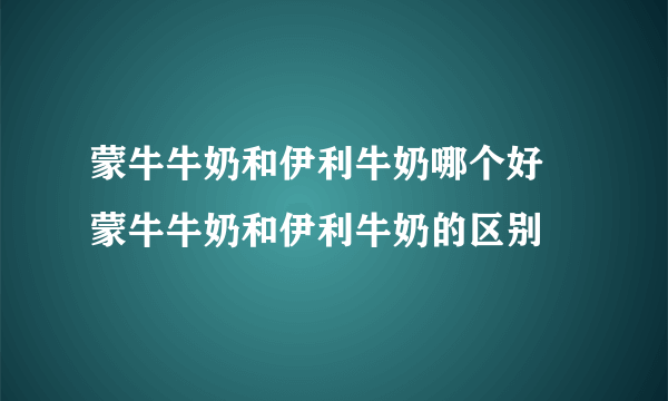 蒙牛牛奶和伊利牛奶哪个好 蒙牛牛奶和伊利牛奶的区别