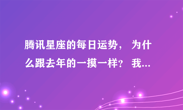 腾讯星座的每日运势， 为什么跟去年的一摸一样？ 我天天在看~ 真的一摸一样，难道去年跟今年一样的？？？