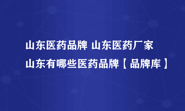 山东医药品牌 山东医药厂家 山东有哪些医药品牌【品牌库】