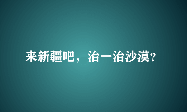 来新疆吧，治一治沙漠？