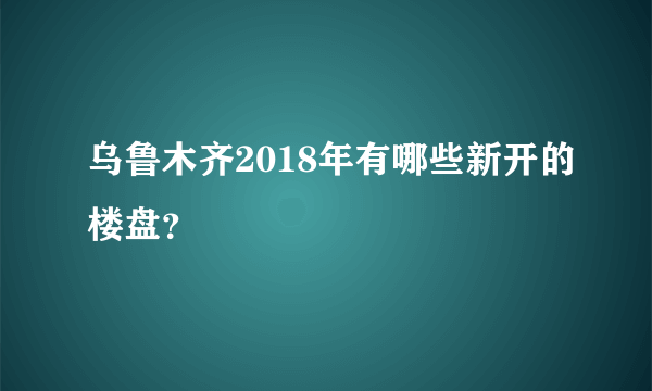 乌鲁木齐2018年有哪些新开的楼盘？