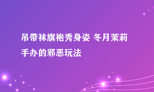 吊带袜旗袍秀身姿 冬月茉莉手办的邪恶玩法