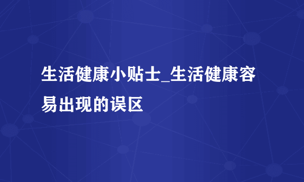 生活健康小贴士_生活健康容易出现的误区