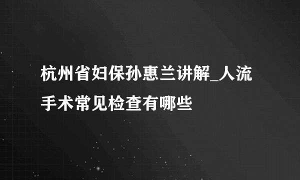 杭州省妇保孙惠兰讲解_人流手术常见检查有哪些