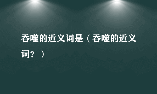 吞噬的近义词是（吞噬的近义词？）