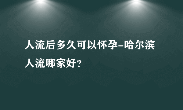 人流后多久可以怀孕-哈尔滨人流哪家好？