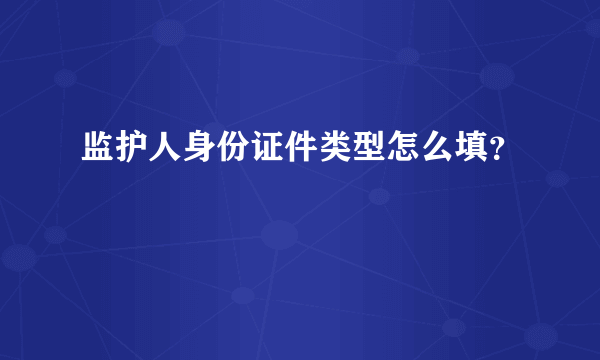 监护人身份证件类型怎么填？