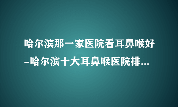 哈尔滨那一家医院看耳鼻喉好-哈尔滨十大耳鼻喉医院排行名单？