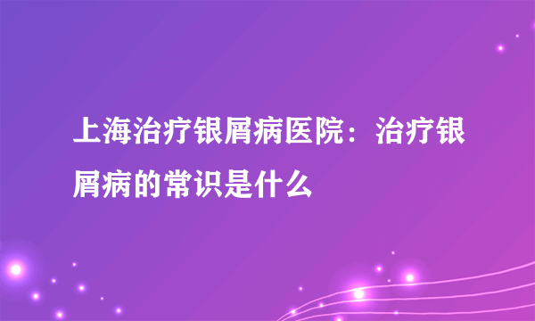 上海治疗银屑病医院：治疗银屑病的常识是什么