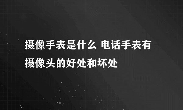 摄像手表是什么 电话手表有摄像头的好处和坏处