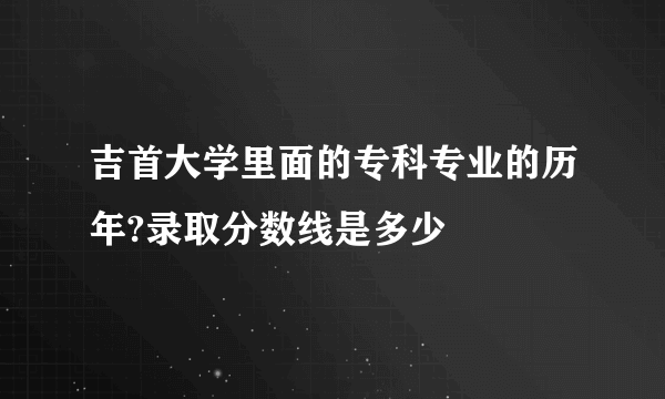 吉首大学里面的专科专业的历年?录取分数线是多少