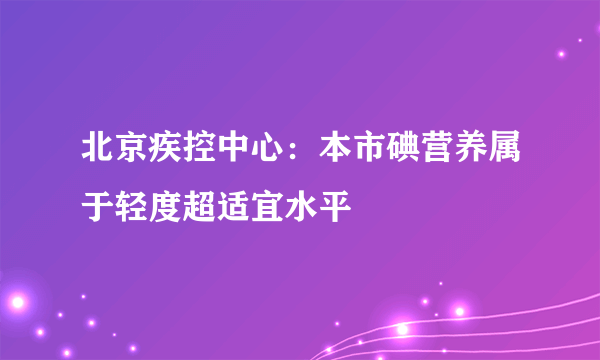 北京疾控中心：本市碘营养属于轻度超适宜水平