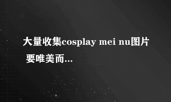 大量收集cosplay mei nu图片 要唯美而不失xlng gan