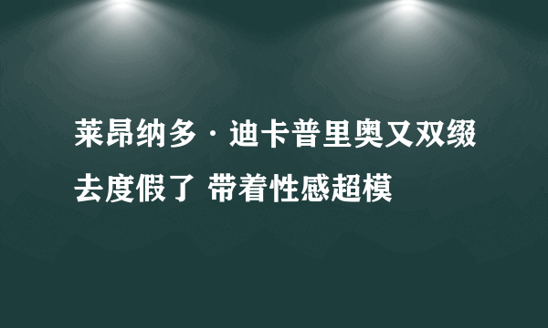 莱昂纳多·迪卡普里奥又双缀去度假了 带着性感超模