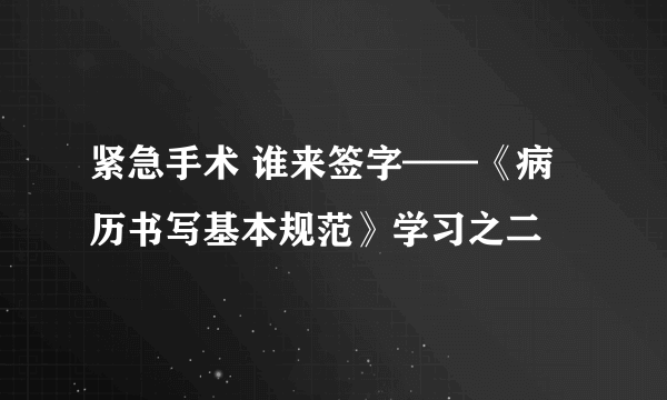 紧急手术 谁来签字——《病历书写基本规范》学习之二