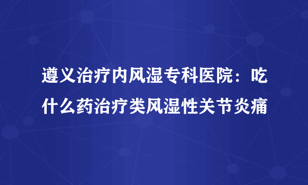 遵义治疗内风湿专科医院：吃什么药治疗类风湿性关节炎痛