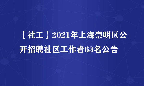 【社工】2021年上海崇明区公开招聘社区工作者63名公告