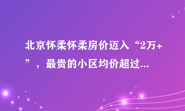 北京怀柔怀柔房价迈入“2万+”，最贵的小区均价超过4万/平