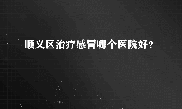 顺义区治疗感冒哪个医院好？