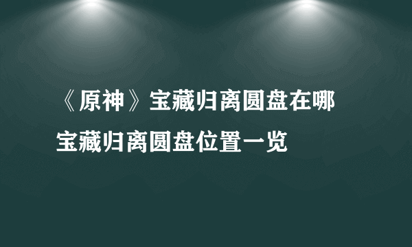 《原神》宝藏归离圆盘在哪 宝藏归离圆盘位置一览