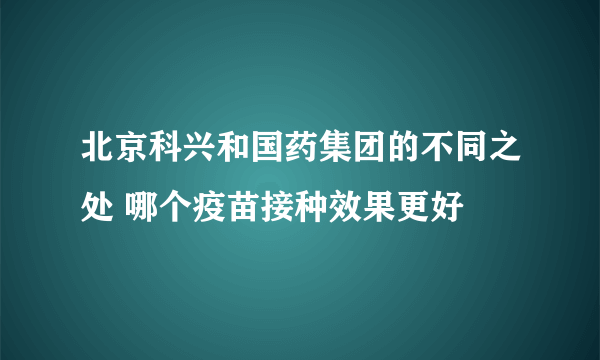 北京科兴和国药集团的不同之处 哪个疫苗接种效果更好