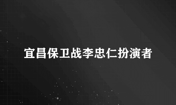 宜昌保卫战李忠仁扮演者