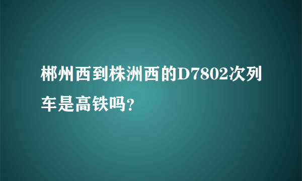 郴州西到株洲西的D7802次列车是高铁吗？