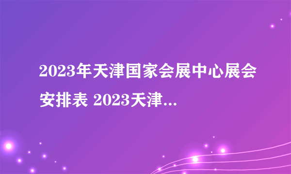 2023年天津国家会展中心展会安排表 2023天津国展中心展会信息一览