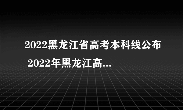 2022黑龙江省高考本科线公布 2022年黑龙江高考分数线查询