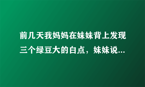 前几天我妈妈在妹妹背上发现三个绿豆大的白点，妹妹说是蚊子叮抓了几下，都没在意，过了两天脖子处有了一个..