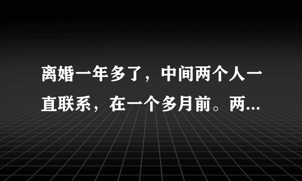 离婚一年多了，中间两个人一直联系，在一个多月前。两个人大吵，骂的很过份彼此，这次一个月多月，谁也不