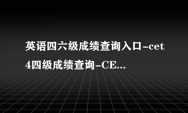 英语四六级成绩查询入口-cet4四级成绩查询-CET6六级成绩查询