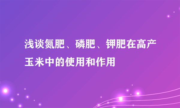 浅谈氮肥、磷肥、钾肥在高产玉米中的使用和作用