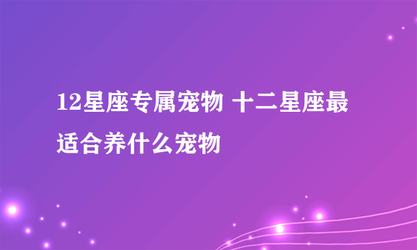 12星座专属宠物 十二星座最适合养什么宠物