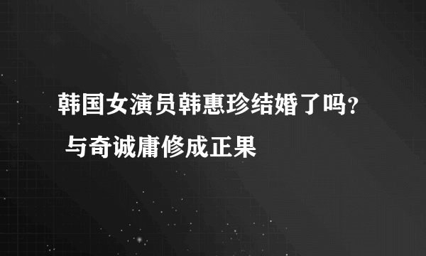 韩国女演员韩惠珍结婚了吗？ 与奇诚庸修成正果