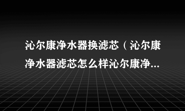 沁尔康净水器换滤芯（沁尔康净水器滤芯怎么样沁尔康净水器滤芯价格）