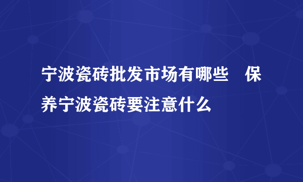 宁波瓷砖批发市场有哪些   保养宁波瓷砖要注意什么