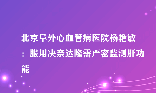 北京阜外心血管病医院杨艳敏：服用决奈达隆需严密监测肝功能