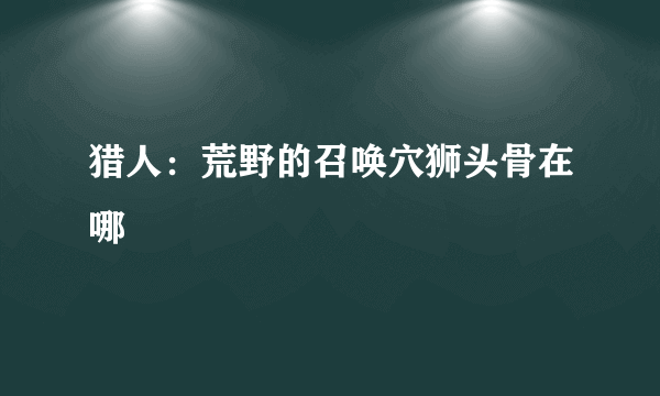 猎人：荒野的召唤穴狮头骨在哪