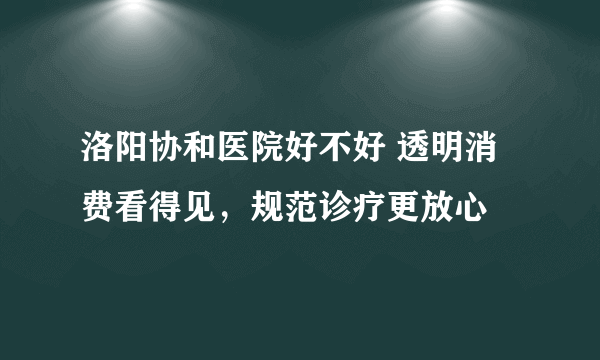 洛阳协和医院好不好 透明消费看得见，规范诊疗更放心