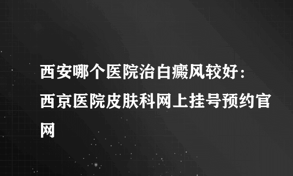 西安哪个医院治白癜风较好：西京医院皮肤科网上挂号预约官网