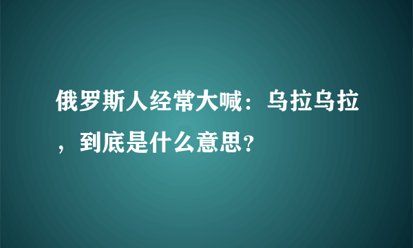 俄罗斯人经常大喊：乌拉乌拉，到底是什么意思？