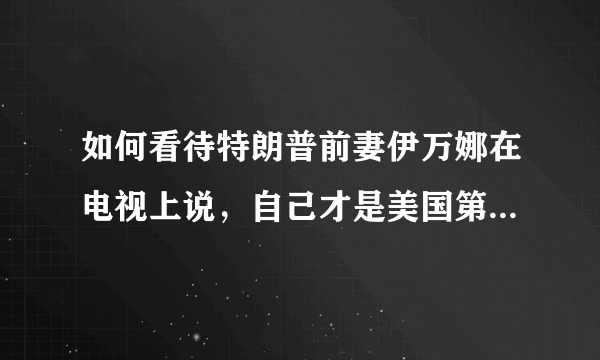 如何看待特朗普前妻伊万娜在电视上说，自己才是美国第一夫人？