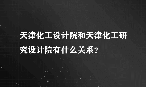 天津化工设计院和天津化工研究设计院有什么关系？