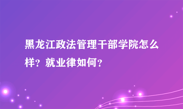 黑龙江政法管理干部学院怎么样？就业律如何？