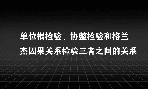 单位根检验、协整检验和格兰杰因果关系检验三者之间的关系