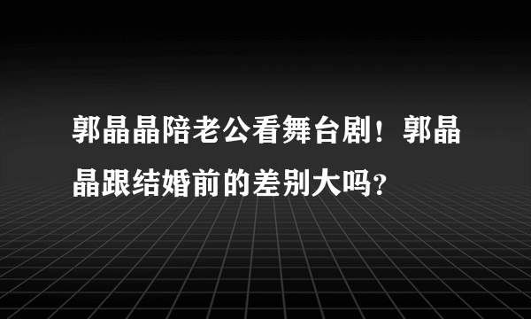 郭晶晶陪老公看舞台剧！郭晶晶跟结婚前的差别大吗？